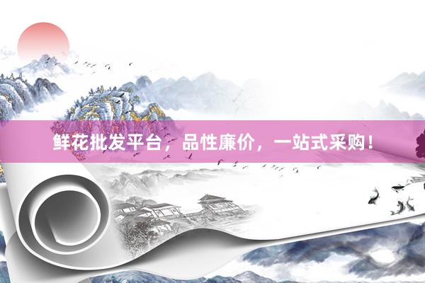 鲜花批发平台，品性廉价，一站式采购！