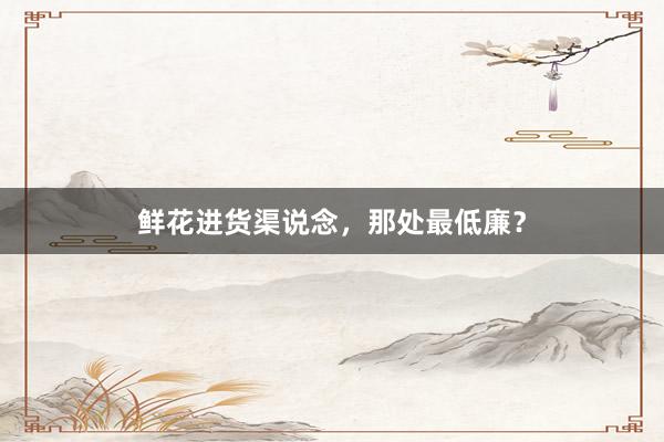 鲜花进货渠说念，那处最低廉？